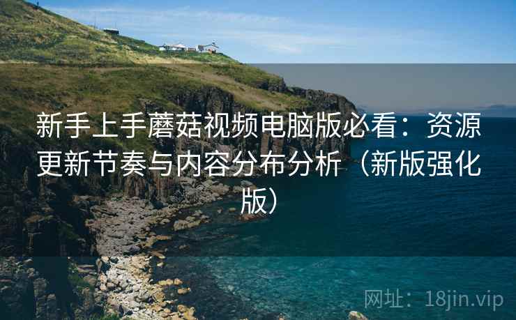 新手上手蘑菇视频电脑版必看：资源更新节奏与内容分布分析（新版强化版）