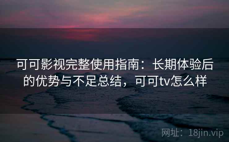 可可影视完整使用指南：长期体验后的优势与不足总结，可可tv怎么样