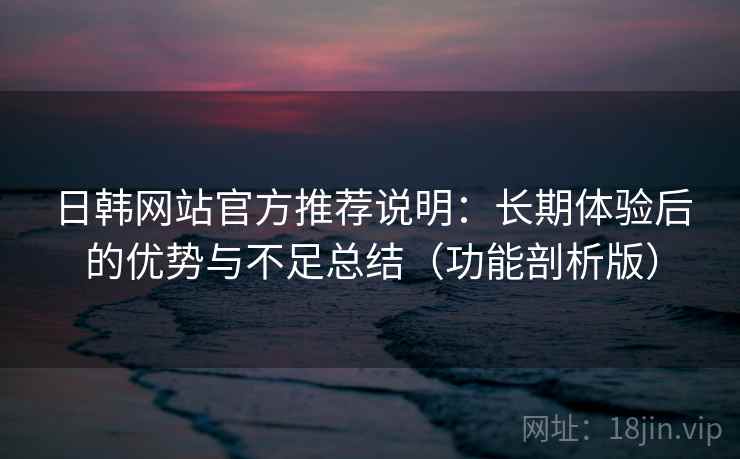 日韩网站官方推荐说明：长期体验后的优势与不足总结（功能剖析版）