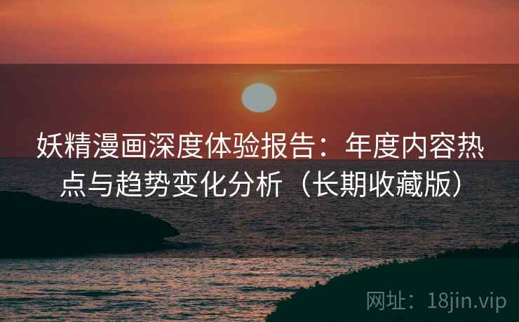 妖精漫画深度体验报告：年度内容热点与趋势变化分析（长期收藏版）