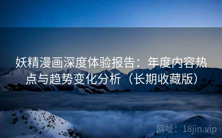 妖精漫画深度体验报告：年度内容热点与趋势变化分析（长期收藏版）