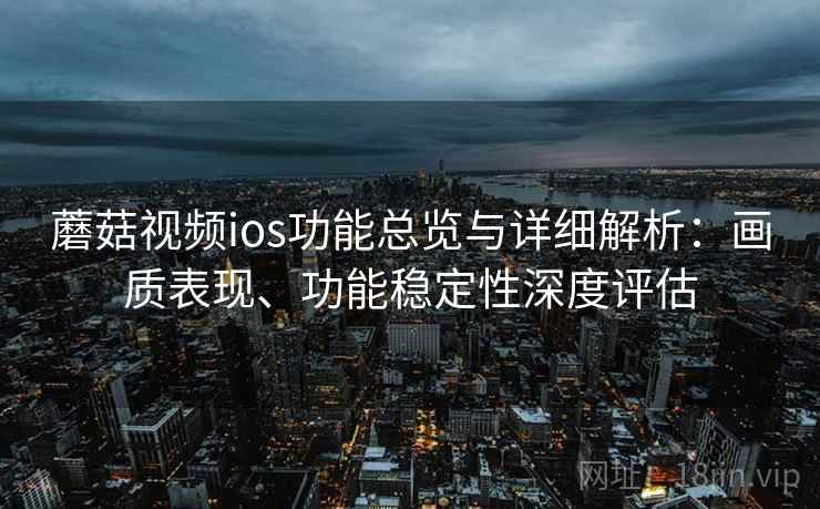 蘑菇视频ios功能总览与详细解析：画质表现、功能稳定性深度评估