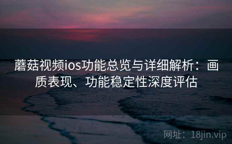 蘑菇视频ios功能总览与详细解析：画质表现、功能稳定性深度评估