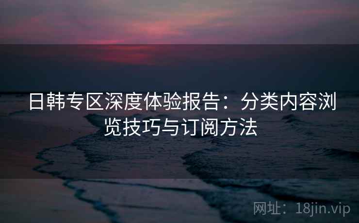 日韩专区深度体验报告：分类内容浏览技巧与订阅方法