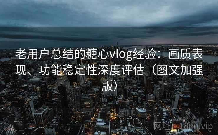 老用户总结的糖心vlog经验：画质表现、功能稳定性深度评估（图文加强版）