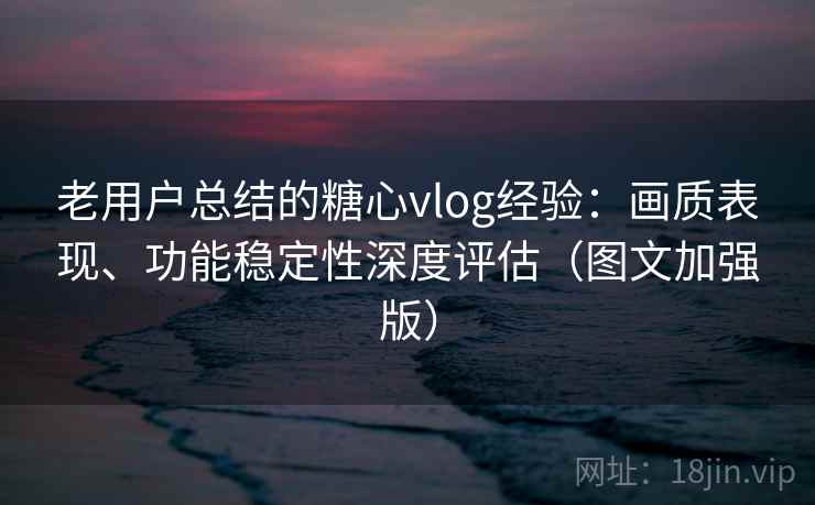 老用户总结的糖心vlog经验：画质表现、功能稳定性深度评估（图文加强版）