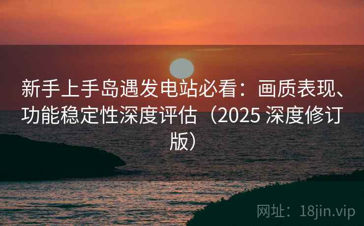 新手上手岛遇发电站必看：画质表现、功能稳定性深度评估（2025 深度修订版）