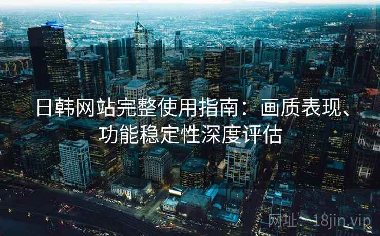 日韩网站完整使用指南：画质表现、功能稳定性深度评估