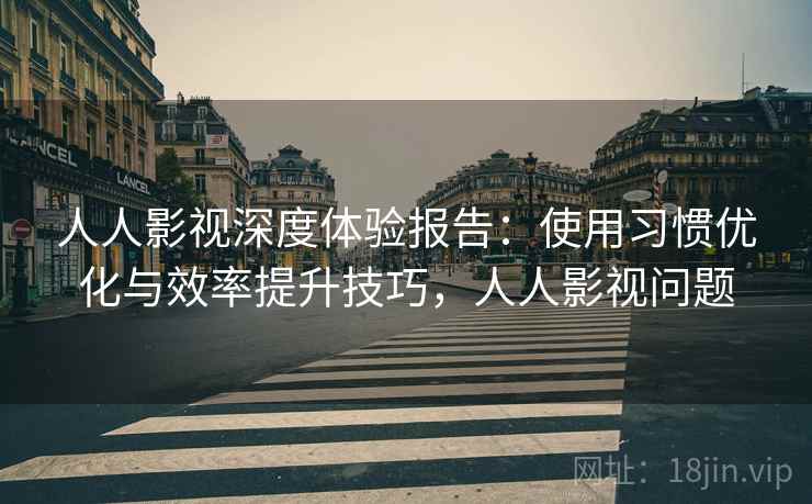 人人影视深度体验报告：使用习惯优化与效率提升技巧，人人影视问题