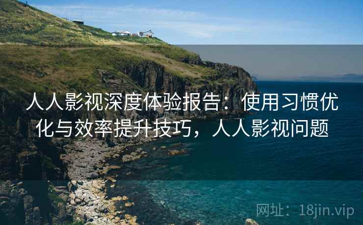 人人影视深度体验报告：使用习惯优化与效率提升技巧，人人影视问题