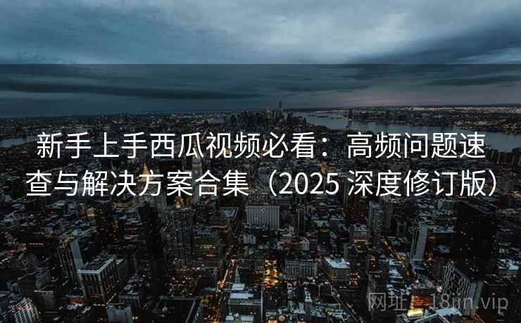 新手上手西瓜视频必看：高频问题速查与解决方案合集（2025 深度修订版）