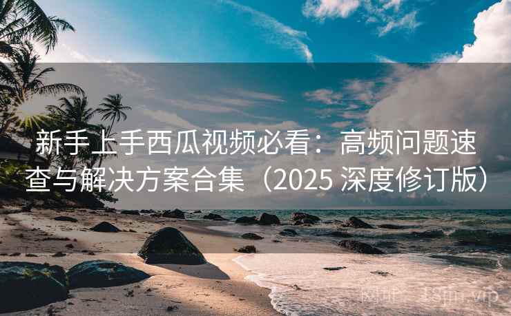 新手上手西瓜视频必看：高频问题速查与解决方案合集（2025 深度修订版）