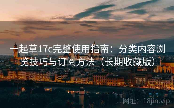 一起草17c完整使用指南：分类内容浏览技巧与订阅方法（长期收藏版）