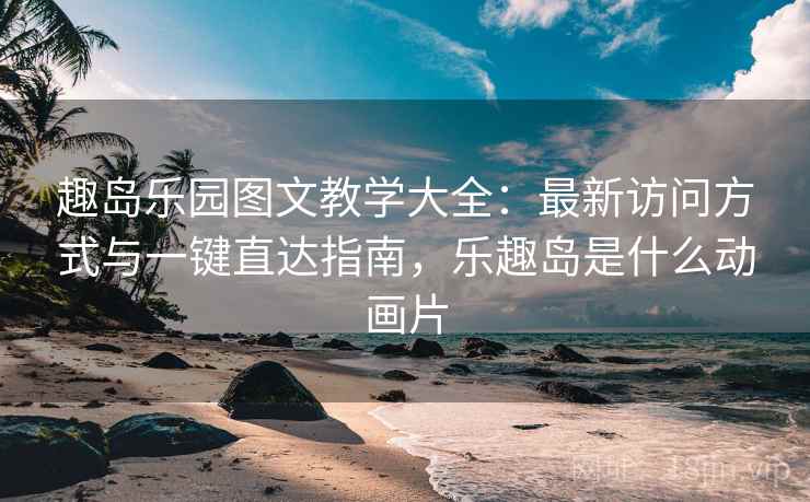趣岛乐园图文教学大全：最新访问方式与一键直达指南，乐趣岛是什么动画片