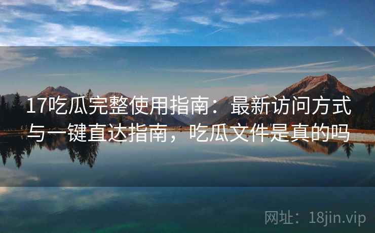 17吃瓜完整使用指南：最新访问方式与一键直达指南，吃瓜文件是真的吗