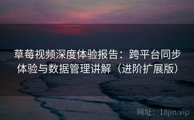 草莓视频深度体验报告：跨平台同步体验与数据管理讲解（进阶扩展版）