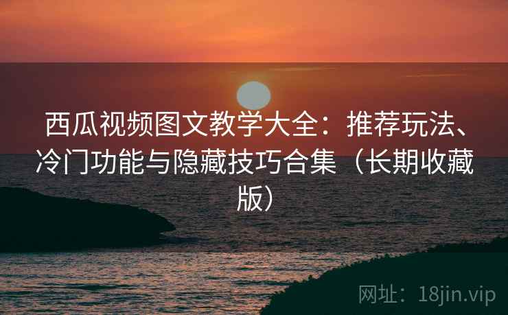 西瓜视频图文教学大全：推荐玩法、冷门功能与隐藏技巧合集（长期收藏版）